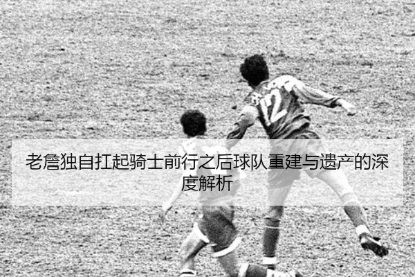 老詹独自扛起骑士前行之后球队重建与遗产的深度解析